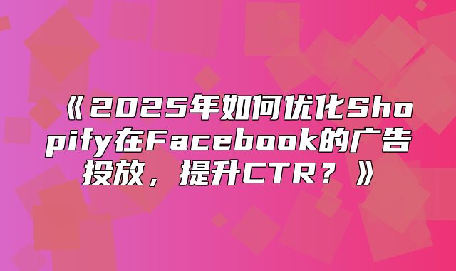 2025年如何优化Shopify在Facebook的广告投放，提升CTR？