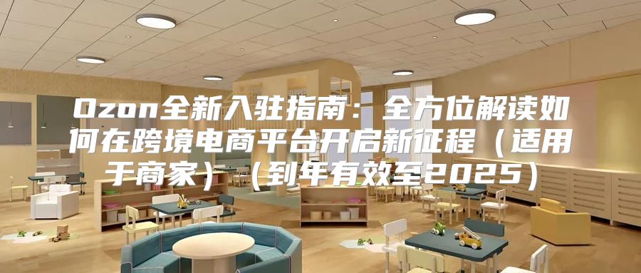 Ozon全新入驻指南：全方位解读如何在跨境电商平台开启新征程适用于商家到年有效至2025