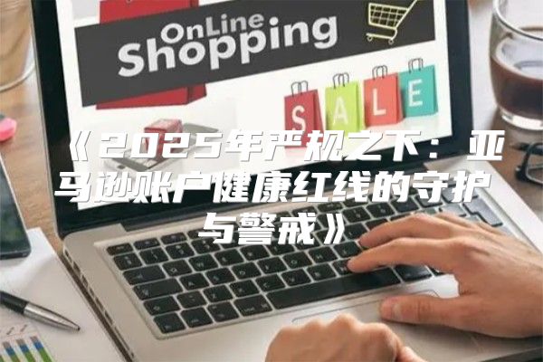 2025年严规之下：亚马逊账户健康红线的守护与警戒