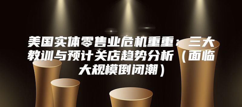 美国实体零售业危机重重：三大教训与预计关店趋势分析面临大规模倒闭潮