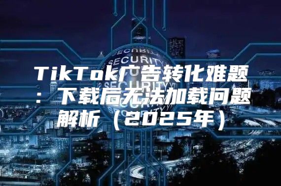 TikTok广告转化难题：下载后无法加载问题解析2025年