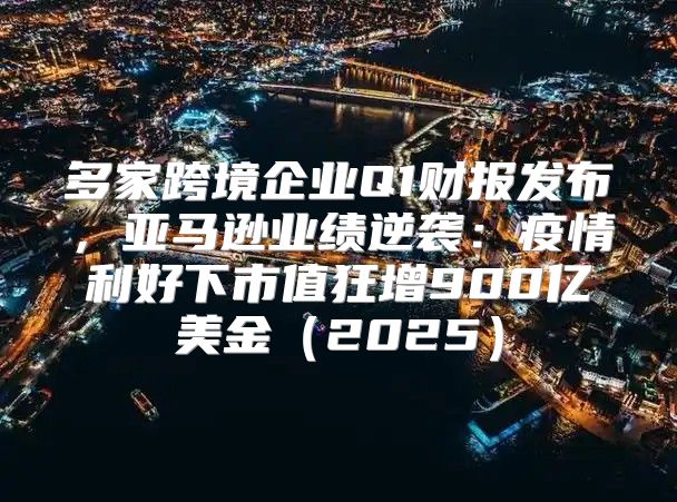 多家跨境企业Q1财报发布，亚马逊业绩逆袭：疫情利好下市值狂增900亿美金2025