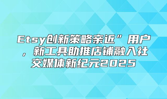 Etsy创新策略亲近”用户，新工具助推店铺融入社交媒体新纪元2025