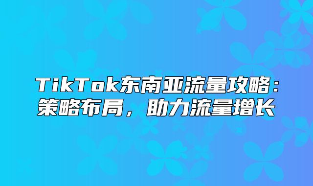 TikTok东南亚流量攻略：策略布局，助力流量增长