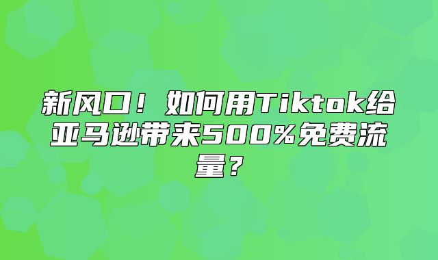 新风口！如何用Tiktok给亚马逊带来500%免费流量？