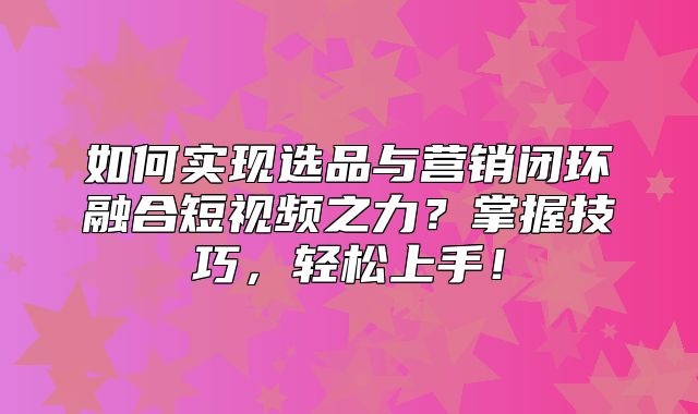 如何实现选品与营销闭环融合短视频之力？掌握技巧，轻松上手！