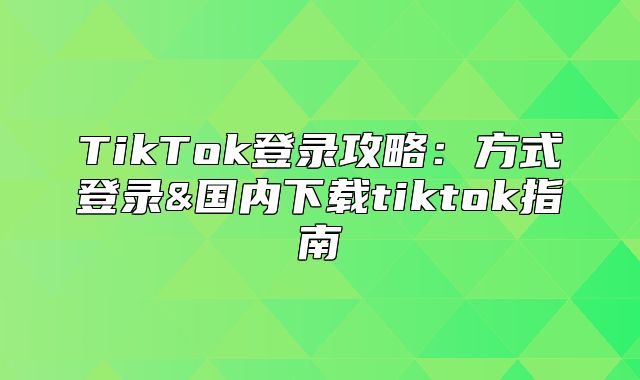 TikTok登录攻略：方式登录&国内下载tiktok指南