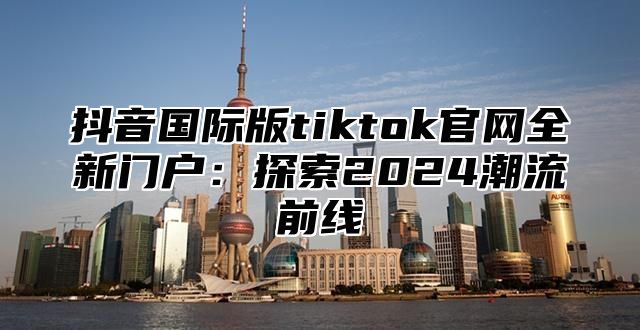 抖音国际版tiktok官网全新门户：探索2025潮流前线