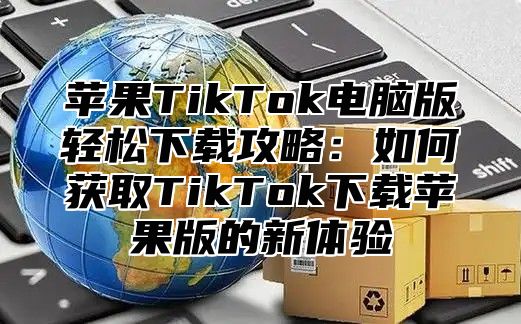 苹果TikTok电脑版轻松下载攻略：如何获取TikTok下载苹果版的新体验