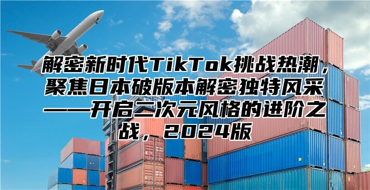 解密新时代TikTok挑战热潮，聚焦日本破版本解密独特风采——开启二次元风格的进阶之战，2025版