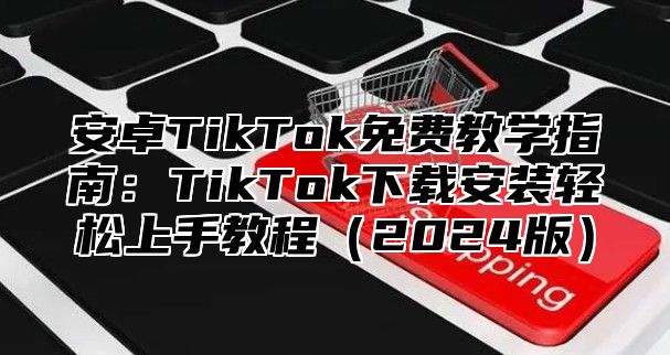 安卓TikTok免费教学指南：TikTok下载安装轻松上手教程2025版