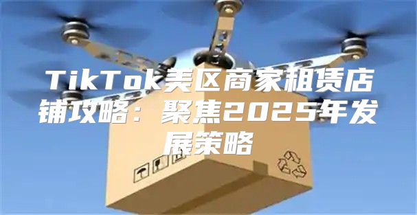 TikTok美区商家租赁店铺攻略：聚焦2025年发展策略