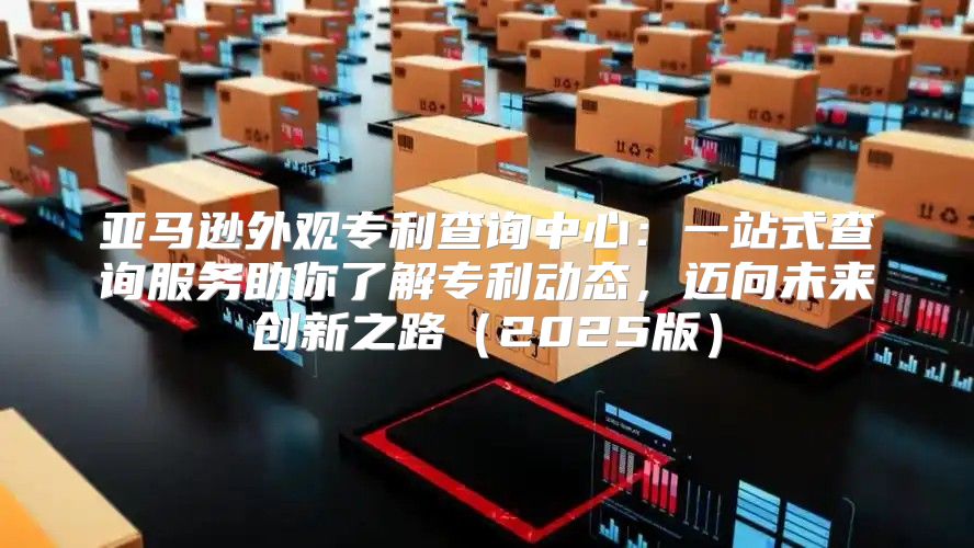 亚马逊外观专利查询中心：一站式查询服务助你了解专利动态，迈向未来创新之路2025版