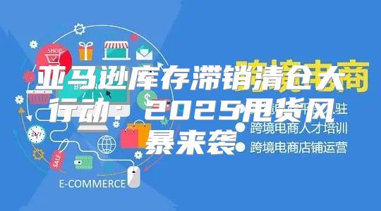 亚马逊库存滞销清仓大行动：2025甩货风暴来袭