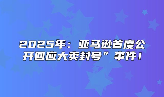 2025年：亚马逊首度公开回应大卖封号”事件！