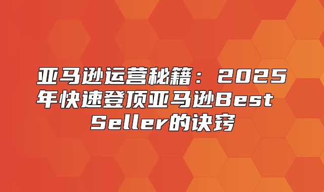 亚马逊运营秘籍：2025年快速登顶亚马逊Best Seller的诀窍