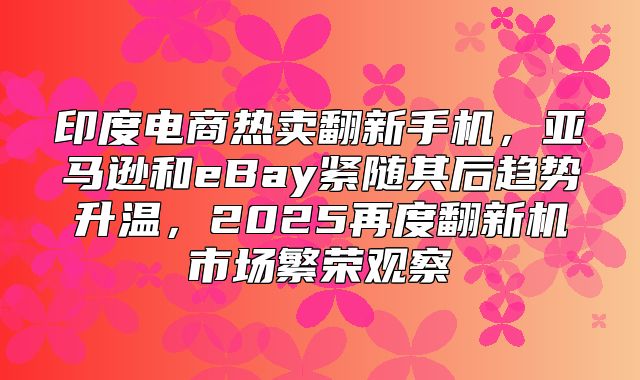 印度电商热卖翻新手机，亚马逊和eBay紧随其后趋势升温，2025再度翻新机市场繁荣观察