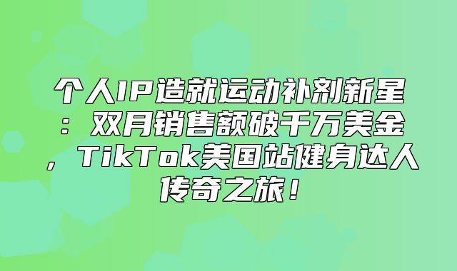 个人IP造就运动补剂新星：双月销售额破千万美金，TikTok美国站健身达人传奇之旅！