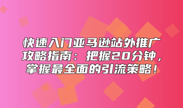 快速入门亚马逊站外推广攻略指南：把握20分钟，掌握最全面的引流策略！