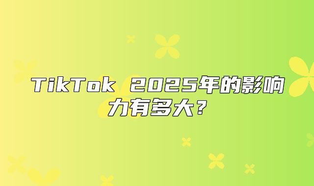 TikTok 2025年的影响力有多大？