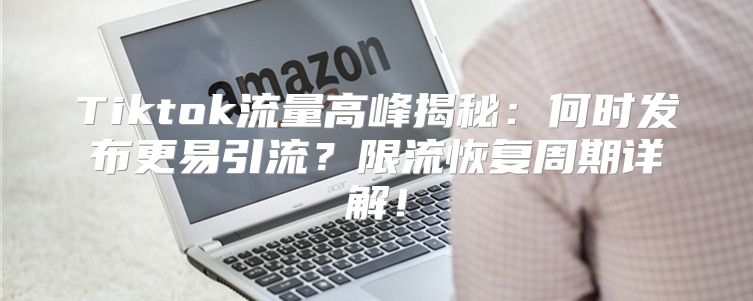 Tiktok流量高峰揭秘：何时发布更易引流？限流恢复周期详解！
