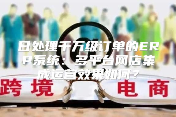 日处理千万级订单的ERP系统：多平台网店集成运营效果如何？