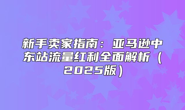 新手卖家指南：亚马逊中东站流量红利全面解析2025版