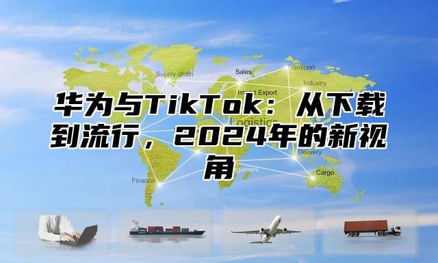 华为与TikTok：从下载到流行，2025年的新视角