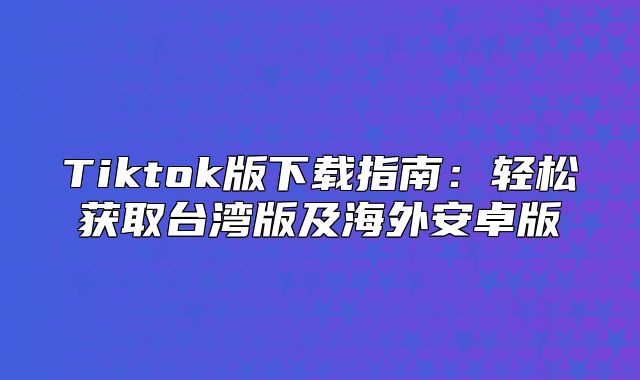 Tiktok版下载指南：轻松获取台湾版及海外安卓版