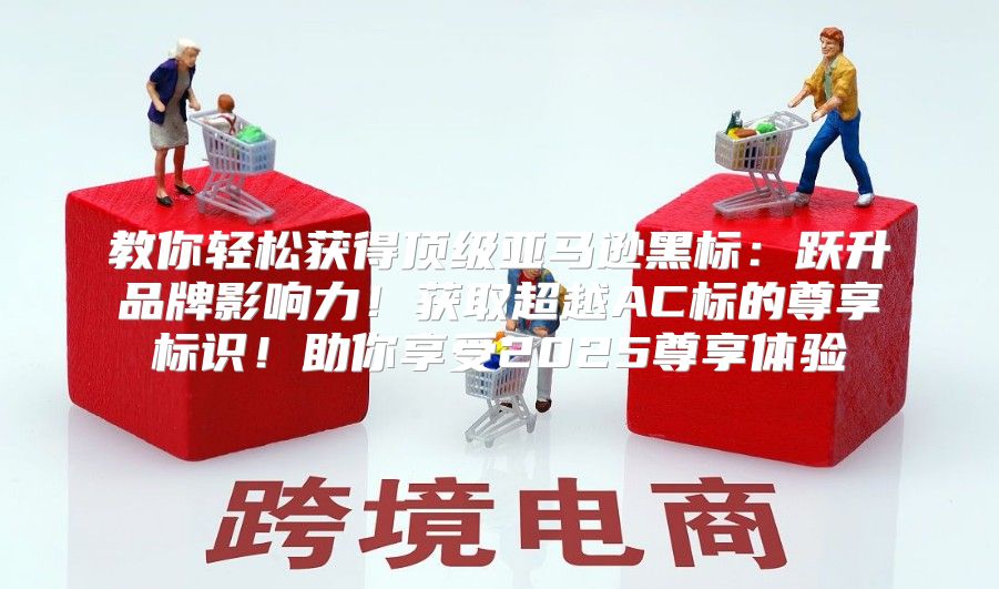 教你轻松获得顶级亚马逊黑标：跃升品牌影响力！获取超越AC标的尊享标识！助你享受2025尊享体验