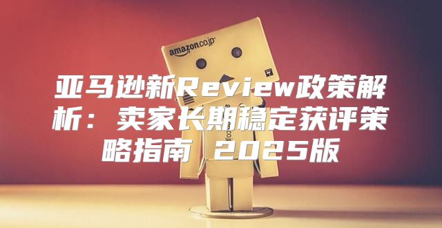 亚马逊新Review政策解析：卖家长期稳定获评策略指南 2025版