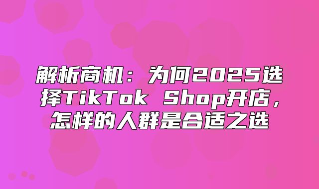 解析商机：为何2025选择TikTok Shop开店，怎样的人群是合适之选