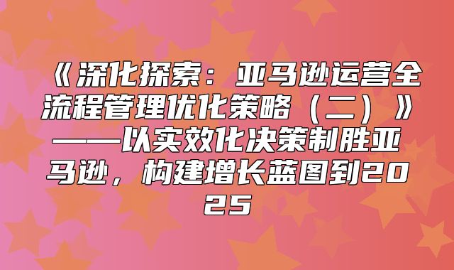深化探索：亚马逊运营全流程管理优化策略二——以实效化决策制胜亚马逊，构建增长蓝图到2025