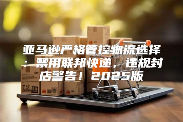 亚马逊严格管控物流选择：禁用联邦快递，违规封店警告！2025版