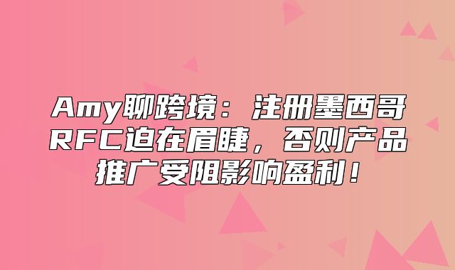 Amy聊跨境：注册墨西哥RFC迫在眉睫，否则产品推广受阻影响盈利！