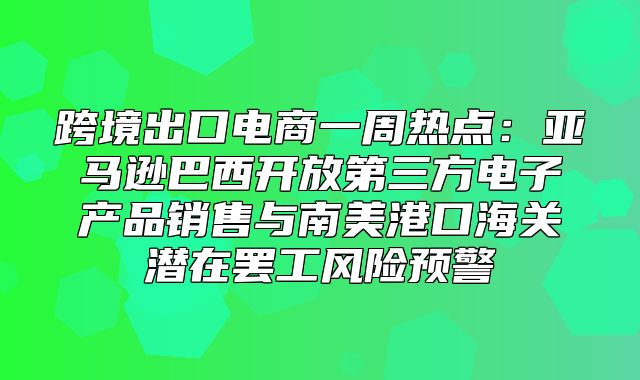 跨境出口电商一周热点：亚马逊巴西开放第三方电子产品销售与南美港口海关潜在罢工风险预警