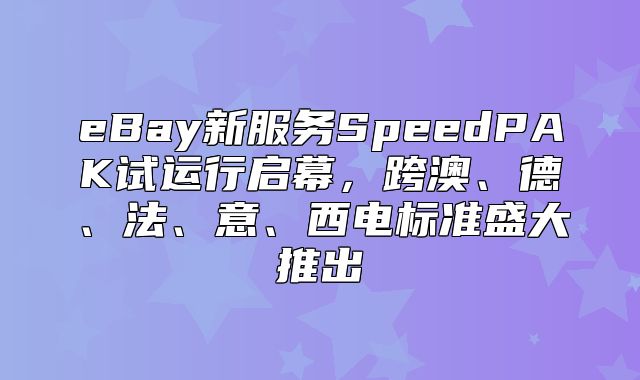 eBay新服务SpeedPAK试运行启幕，跨澳、德、法、意、西电标准盛大推出