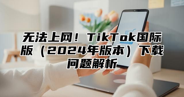 无法上网！TikTok国际版2025年版本下载问题解析