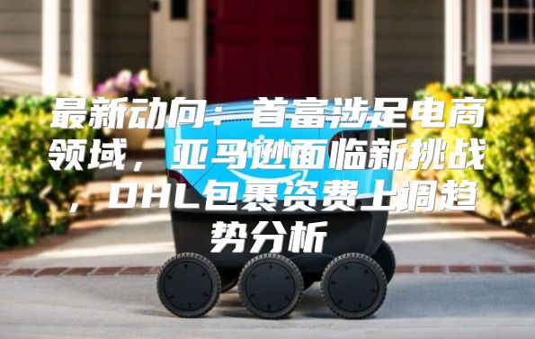 最新动向：首富涉足电商领域，亚马逊面临新挑战，DHL包裹资费上调趋势分析