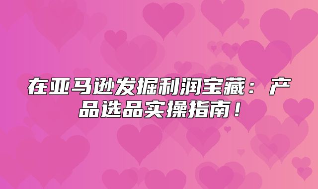 在亚马逊发掘利润宝藏：产品选品实操指南！