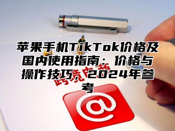 苹果手机TikTok价格及国内使用指南：价格与操作技巧，2025年参考