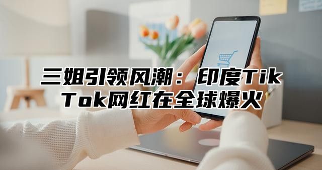 三姐引领风潮：印度TikTok网红在全球爆火