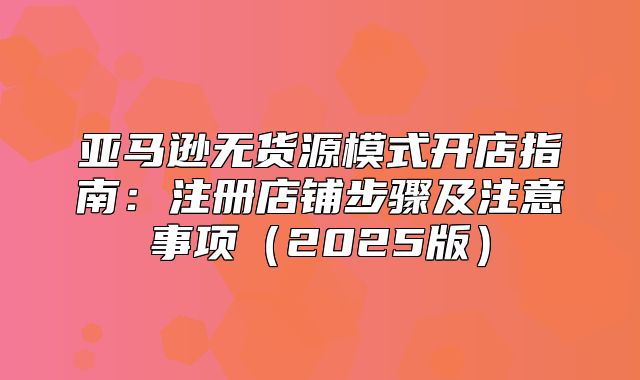 亚马逊无货源模式开店指南：注册店铺步骤及注意事项2025版