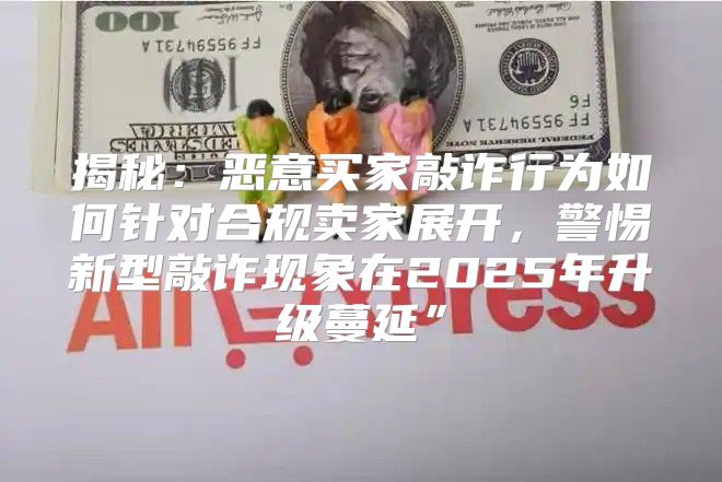 揭秘：恶意买家敲诈行为如何针对合规卖家展开，警惕新型敲诈现象在2025年升级蔓延”