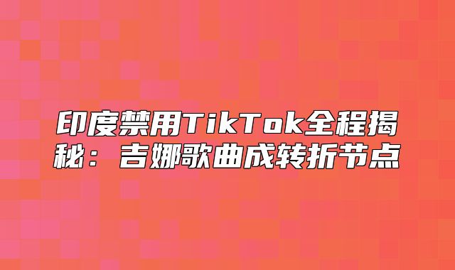 印度禁用TikTok全程揭秘：吉娜歌曲成转折节点