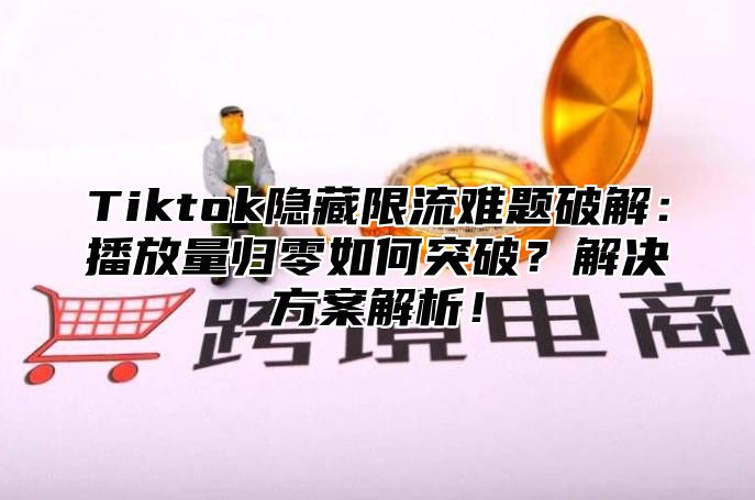 Tiktok隐藏限流难题破解：播放量归零如何突破？解决方案解析！