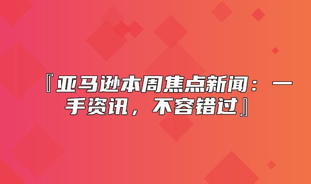 『亚马逊本周焦点新闻：一手资讯，不容错过』
