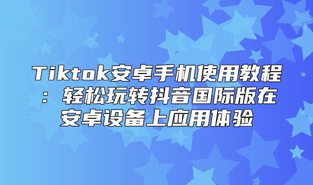 Tiktok安卓手机使用教程：轻松玩转抖音国际版在安卓设备上应用体验