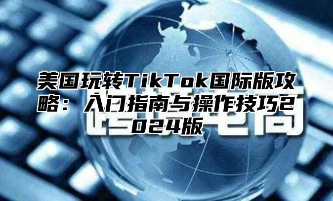 美国玩转TikTok国际版攻略：入门指南与操作技巧2025版