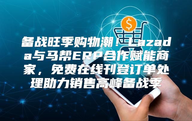 备战旺季购物潮！Lazada与马帮ERP合作赋能商家，免费在线刊登订单处理助力销售高峰备战季